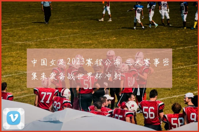 中国女足2023赛程公布 三大赛事密集来袭备战世界杯冲刺
