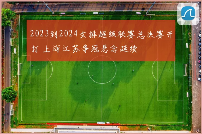 2023到2024女排超级联赛总决赛开打 上海江苏争冠悬念延续