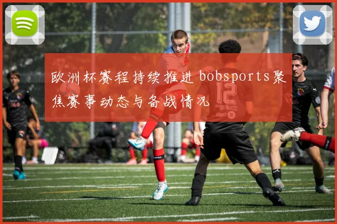 欧洲杯赛程持续推进 bobsports聚焦赛事动态与备战情况