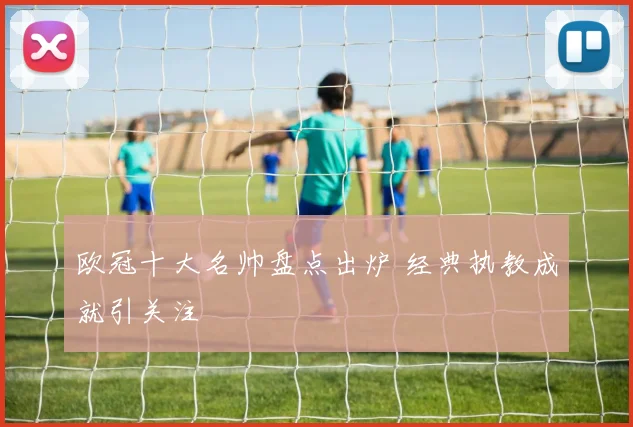 欧冠十大名帅盘点出炉 经典执教成就引关注