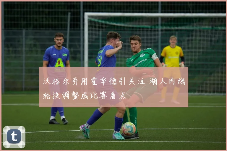 沃格尔弃用霍华德引关注 湖人内线轮换调整成比赛看点