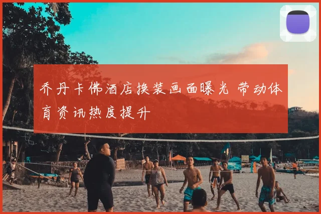 乔丹卡佛酒店换装画面曝光 带动体育资讯热度提升