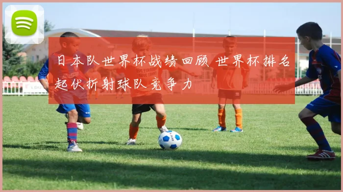 日本队世界杯战绩回顾 世界杯排名起伏折射球队竞争力