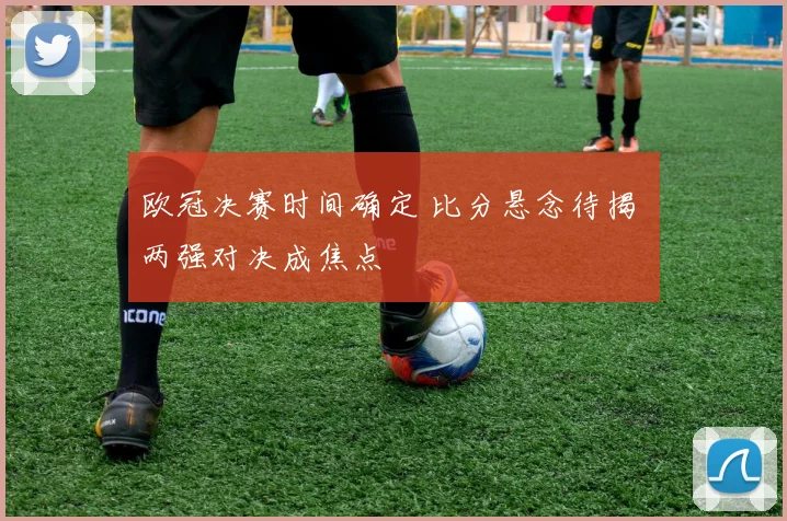 欧冠决赛时间确定 比分悬念待揭 两强对决成焦点