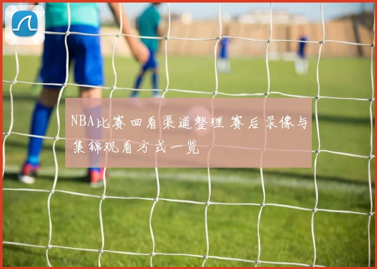 NBA比赛回看渠道整理 赛后录像与集锦观看方式一览