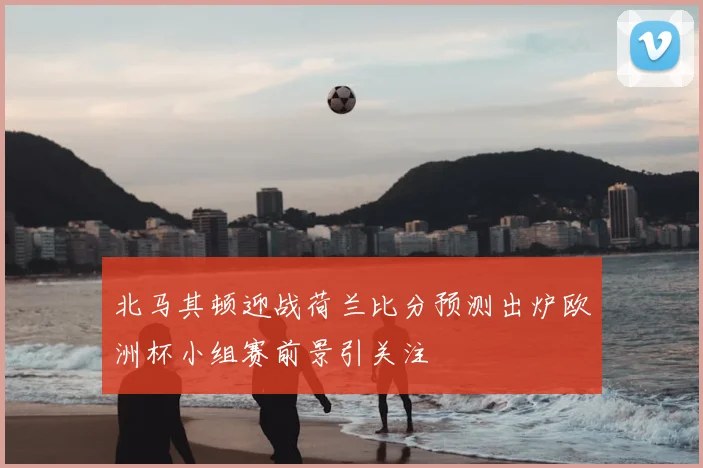 北马其顿迎战荷兰比分预测出炉欧洲杯小组赛前景引关注