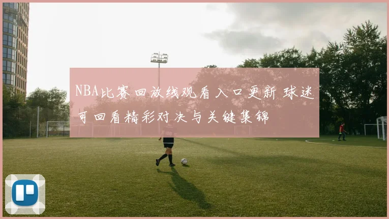 NBA比赛回放线观看入口更新 球迷可回看精彩对决与关键集锦