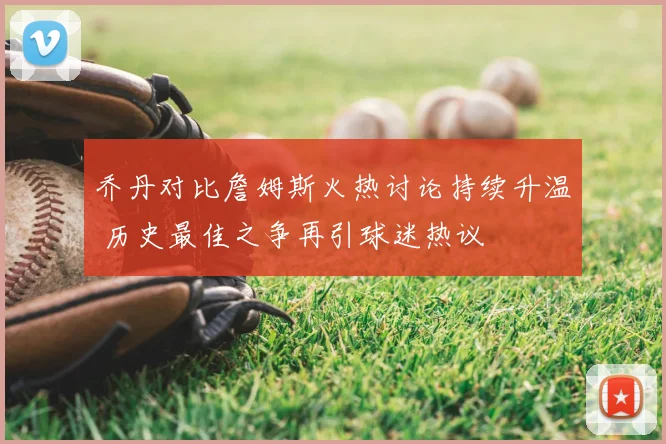 乔丹对比詹姆斯火热讨论持续升温 历史最佳之争再引球迷热议