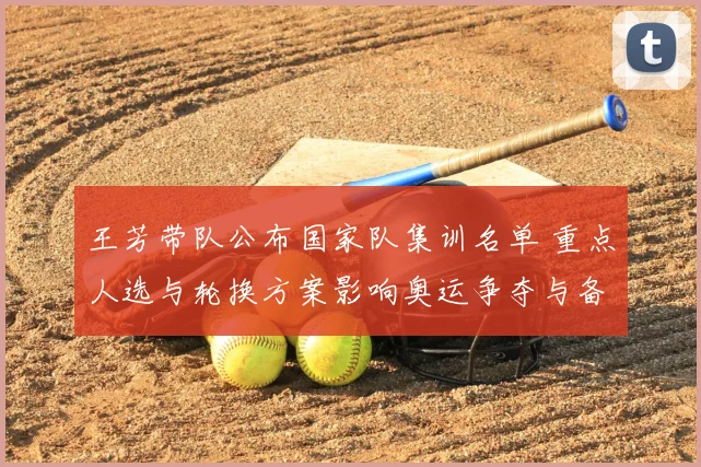 王芳带队公布国家队集训名单 重点人选与轮换方案影响奥运争夺与备战节奏