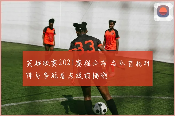 英超联赛2021赛程公布 各队首轮对阵与争冠看点提前揭晓