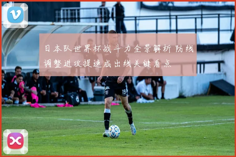 日本队世界杯战斗力全景解析 防线调整进攻提速成出线关键看点